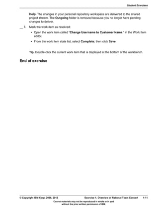 Student Exercises
Course materials may not be reproduced in whole or in part
without the prior written permission of IBM.
© Copyright IBM Corp. 2008, 2013 Exercise 1. Overview of Rational Team Concert 1-11
V9.0
EXempty Help. The changes in your personal repository workspace are delivered to the shared
project stream. The Outgoing folder is removed because you no longer have pending
changes to deliver.
__ 7. Mark the work item as resolved:
• Open the work item called “Change Username to Customer Name.” in the Work Item
editor.
• From the work item state list, select Complete; then click Save.
Tip. Double-click the current work item that is displayed at the bottom of the workbench.
End of exercise
 