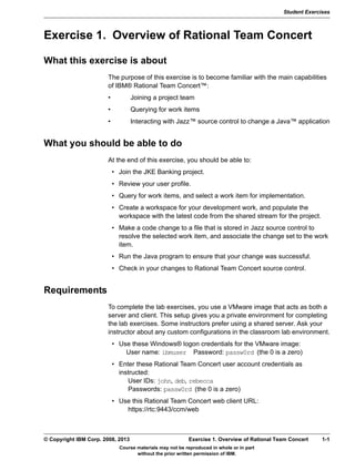 Student Exercises
Course materials may not be reproduced in whole or in part
without the prior written permission of IBM.
© Copyright IBM Corp. 2008, 2013 Exercise 1. Overview of Rational Team Concert 1-1
V9.0
EXempty
Exercise 1. Overview of Rational Team Concert
What this exercise is about
The purpose of this exercise is to become familiar with the main capabilities
of IBM® Rational Team Concert™:
• Joining a project team
• Querying for work items
• Interacting with Jazz™ source control to change a Java™ application
What you should be able to do
At the end of this exercise, you should be able to:
• Join the JKE Banking project.
• Review your user profile.
• Query for work items, and select a work item for implementation.
• Create a workspace for your development work, and populate the
workspace with the latest code from the shared stream for the project.
• Make a code change to a file that is stored in Jazz source control to
resolve the selected work item, and associate the change set to the work
item.
• Run the Java program to ensure that your change was successful.
• Check in your changes to Rational Team Concert source control.
Requirements
To complete the lab exercises, you use a VMware image that acts as both a
server and client. This setup gives you a private environment for completing
the lab exercises. Some instructors prefer using a shared server. Ask your
instructor about any custom configurations in the classroom lab environment.
• Use these Windows® logon credentials for the VMware image: 
User name: ibmuser Password: passw0rd (the 0 is a zero)
• Enter these Rational Team Concert user account credentials as
instructed:
User IDs: john, deb, rebecca
Passwords: passw0rd (the 0 is a zero)
• Use this Rational Team Concert web client URL:
https://rtc:9443/ccm/web
 