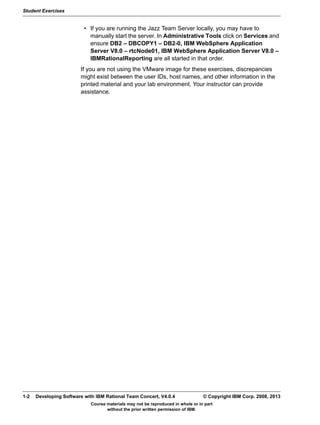 Student Exercises
Course materials may not be reproduced in whole or in part
without the prior written permission of IBM.
1-2 Developing Software with IBM Rational Team Concert, V4.0.4 © Copyright IBM Corp. 2008, 2013
• If you are running the Jazz Team Server locally, you may have to
manually start the server. In Administrative Tools click on Services and
ensure DB2 – DBCOPY1 – DB2-0, IBM WebSphere Application
Server V8.0 – rtcNode01, IBM WebSphere Application Server V8.0 –
IBMRationalReporting are all started in that order.
If you are not using the VMware image for these exercises, discrepancies
might exist between the user IDs, host names, and other information in the
printed material and your lab environment. Your instructor can provide
assistance.
 