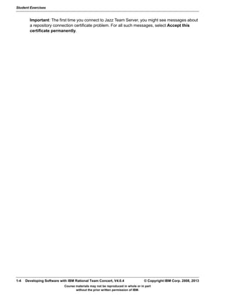 Student Exercises
Course materials may not be reproduced in whole or in part
without the prior written permission of IBM.
1-4 Developing Software with IBM Rational Team Concert, V4.0.4 © Copyright IBM Corp. 2008, 2013
Important: The first time you connect to Jazz Team Server, you might see messages about
a repository connection certificate problem. For all such messages, select Accept this
certificate permanently.
 