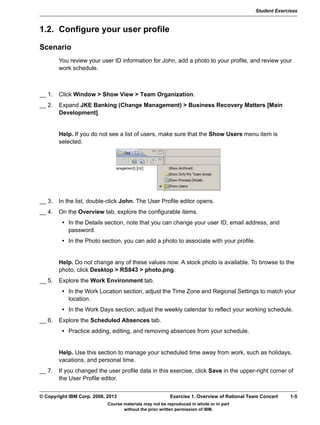 Student Exercises
Course materials may not be reproduced in whole or in part
without the prior written permission of IBM.
© Copyright IBM Corp. 2008, 2013 Exercise 1. Overview of Rational Team Concert 1-5
V9.0
EXempty 1.2. Configure your user profile
Scenario
You review your user ID information for John, add a photo to your profile, and review your
work schedule.
b
__ 1. Click Window > Show View > Team Organization.
__ 2. Expand JKE Banking (Change Management) > Business Recovery Matters [Main
Development].
Help. If you do not see a list of users, make sure that the Show Users menu item is
selected.
__ 3. In the list, double-click John. The User Profile editor opens.
__ 4. On the Overview tab, explore the configurable items.
• In the Details section, note that you can change your user ID, email address, and
password.
• In the Photo section, you can add a photo to associate with your profile.
Help. Do not change any of these values now. A stock photo is available. To browse to the
photo, click Desktop > RS843 > photo.png.
__ 5. Explore the Work Environment tab.
• In the Work Location section, adjust the Time Zone and Regional Settings to match your
location.
• In the Work Days section, adjust the weekly calendar to reflect your working schedule.
__ 6. Explore the Scheduled Absences tab.
• Practice adding, editing, and removing absences from your schedule.
Help. Use this section to manage your scheduled time away from work, such as holidays,
vacations, and personal time.
__ 7. If you changed the user profile data in this exercise, click Save in the upper-right corner of
the User Profile editor.
 