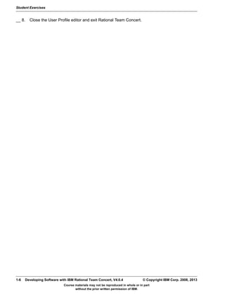 Student Exercises
Course materials may not be reproduced in whole or in part
without the prior written permission of IBM.
1-6 Developing Software with IBM Rational Team Concert, V4.0.4 © Copyright IBM Corp. 2008, 2013
__ 8. Close the User Profile editor and exit Rational Team Concert.
 