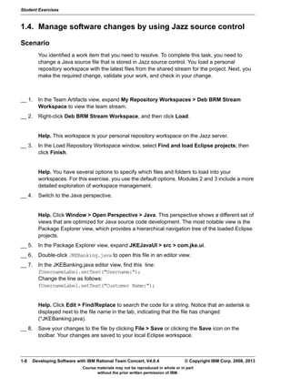 Student Exercises
Course materials may not be reproduced in whole or in part
without the prior written permission of IBM.
1-8 Developing Software with IBM Rational Team Concert, V4.0.4 © Copyright IBM Corp. 2008, 2013
1.4. Manage software changes by using Jazz source control
Scenario
You identified a work item that you need to resolve. To complete this task, you need to
change a Java source file that is stored in Jazz source control. You load a personal
repository workspace with the latest files from the shared stream for the project. Next, you
make the required change, validate your work, and check in your change.
__ 1. In the Team Artifacts view, expand My Repository Workspaces > Deb BRM Stream
Workspace to view the team stream.
__ 2. Right-click Deb BRM Stream Workspace, and then click Load.
Help. This workspace is your personal repository workspace on the Jazz server.
__ 3. In the Load Repository Workspace window, select Find and load Eclipse projects; then
click Finish.
Help. You have several options to specify which files and folders to load into your
workspaces. For this exercise, you use the default options. Modules 2 and 3 include a more
detailed exploration of workspace management.
__ 4. Switch to the Java perspective.
Help. Click Window > Open Perspective > Java. This perspective shows a different set of
views that are optimized for Java source code development. The most notable view is the
Package Explorer view, which provides a hierarchical navigation tree of the loaded Eclipse
projects.
__ 5. In the Package Explorer view, expand JKEJavaUI > src > com.jke.ui.
__ 6. Double-click JKEBanking.java to open this file in an editor view.
__ 7. In the JKEBanking.java editor view, find this line:
fUsernameLabel.setText("Username:"); 
Change the line as follows: 
fUsernameLabel.setText("Customer Name:");
Help. Click Edit > Find/Replace to search the code for a string. Notice that an asterisk is
displayed next to the file name in the tab, indicating that the file has changed
(*JKEBanking.java).
__ 8. Save your changes to the file by clicking File > Save or clicking the Save icon on the
toolbar. Your changes are saved to your local Eclipse workspace.
 