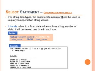 SELECT STATEMENT – CONCATENATION AND LITERALS
• For string data types, the concatenate operator || can be used in
a query to append two string values.
• Literals refers to a fixed data value such as string, number or
date. It will be viewed one time in each row.
SELECT column_name || ‘LITERALs‘ AS
“alias_name” FROM table_name;
Syntax:
Example:
 