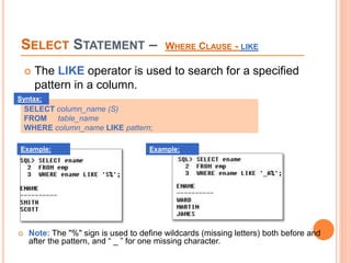 SELECT STATEMENT – WHERE CLAUSE - LIKE
 The LIKE operator is used to search for a specified
pattern in a column.
SELECT column_name (S)
FROM table_name
WHERE column_name LIKE pattern;
Syntax:
 Note: The "%" sign is used to define wildcards (missing letters) both before and
after the pattern, and “ _ ” for one missing character.
Example: Example:
 