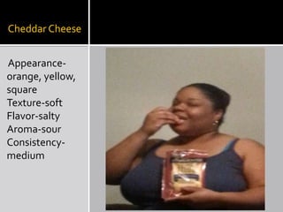 Cheddar Cheese
Appearanceorange, yellow,
square
Texture-soft
Flavor-salty
Aroma-sour
Consistencymedium

 