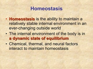 Homeostasis Homeostasis   is the ability to maintain a relatively stable internal environment in an ever-changing outside world The internal environment of the body is in  a dynamic state of equilibrium Chemical, thermal, and neural factors interact to maintain homeostasis 