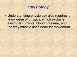 Physiology Understanding physiology also requires a knowledge of physics, which explains electrical currents, blood pressure, and the way muscle uses bone for movement 
