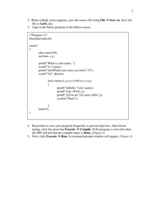 2

2. When a blank screen appears, save the source file using File   Save As. Save the
   file as Lab1_1.c.
3. Type in the below program in the Editor screen.

 /*Program 1*/
 #include<stdio.h>

 main()
 {
          char name[30];
          int born, x,y;

          printf("What is your name: ");
          scanf("%s",name);
          printf("nnWhich year were you born? 19");
          scanf("%d", &born);

                 for(x=born+1,y=1;x<=99;++x,++y)
                 {
                        printf("nHello! %sn",name);
                        printf("nAt 19%d",x);
                        printf("nYou are %d years oldn",y);
                        system("Pause");

                  }
          return 0;
 }



4. Remember to save your program frequently to prevent data loss. After finish
   typing, click the menu bar Execute Compile. If the program is error free then
   the IDE will tell that the compile status is Done. (Figure 2)
5. Next, click Execute Run. A command prompt window will appear. (Figure 3)
 