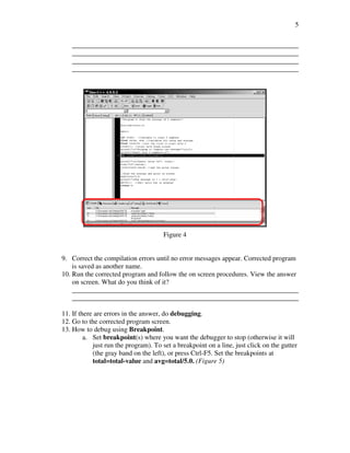 5

   __________________________________________________________________
   __________________________________________________________________
   __________________________________________________________________
   __________________________________________________________________




                                      Figure 4


9. Correct the compilation errors until no error messages appear. Corrected program
    is saved as another name.
10. Run the corrected program and follow the on screen procedures. View the answer
    on screen. What do you think of it?
    __________________________________________________________________
    __________________________________________________________________

11. If there are errors in the answer, do debugging.
12. Go to the corrected program screen.
13. How to debug using Breakpoint.
         a. Set breakpoint(s) where you want the debugger to stop (otherwise it will
            just run the program). To set a breakpoint on a line, just click on the gutter
            (the gray band on the left), or press Ctrl-F5. Set the breakpoints at
            total=total-value and avg=total/5.0. (Figure 5)
 