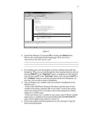 6




                             Figure 5

b. Launch the debugger, by pressing F8 or clicking the debug button.
   Observe the source page and the output page. Write down your
   observation to the lines of your code.
   ____________________________________________________________
   ____________________________________________________________
   ____________________________________________________________

c. If everything goes well, the program will start, and then stop at the first
   breakpoint. Then you can step through the code, entering function calls, by
   pressing Shift-F7 or the "Step Into" button, or stepping over the function
   calls, by pressing F7 or the "Next Step" button. You can press Ctrl-F7 or
   the "Continue" button to continue execution till the next breakpoint. At
   any time, you can add or remove breakpoints.
d. You can display your variables (after you reached a breakpoint) in two
   different ways :
   - Click on the Add Watch (shortcut: F4) button, type the name of your
   variable in the dialog, and press OK. If you select a word in the current
   source file and press F4, it will add a watch of the selected text without
   asking for a variable name.
   - Point your mouse over a variable in your source code (if Watch variable
   under mouse is enabled in Environment OptionsID_ENVIRONMENT)
   and it will be added to the watch list. (Figure 6)
e. Check and compile until the program has no error messages. Copy the
   final corrected program.
 