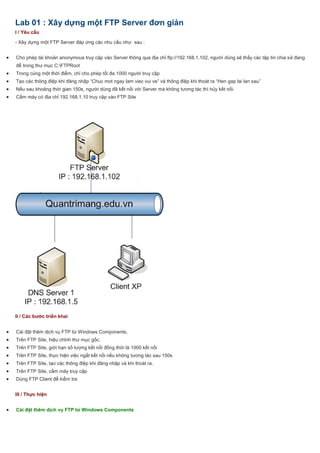 Lab 01 : Xây dựng một FTP Server đơn giản
I / Yêu cầu
- Xây dựng một FTP Server đáp ứng các nhu cầu như sau :
 Cho phép tài khoản anonymous truy cập vào Server thông qua địa chỉ ftp://192.168.1.102, người dùng sẽ thấy các tập tin chia sẻ đang
để trong thư mục C:FTPRoot
 Trong cùng một thời điểm, chỉ cho phép tối đa 1000 người truy cập
 Tạo các thông điệp khi đăng nhập “Chuc mot ngay lam viec vui ve” và thông điệp khi thoát ra “Hen gap lai lan sau”
 Nếu sau khoảng thời gian 150s, người dùng đã kết nối với Server mà không tương tác thì hủy kết nối.
 Cấm máy có địa chỉ 192.168.1.10 truy cập vào FTP Site
II / Các bước triển khai
 Cài đặt thêm dịch vụ FTP từ Windows Components.
 Trên FTP Site, hiệu chỉnh thư mục gốc.
 Trên FTP Site, giới hạn số lượng kết nối đồng thời là 1000 kết nối
 Trên FTP Site, thực hiện việc ngắt kết nối nếu không tương tác sau 150s
 Trên FTP Site, tạo các thông điệp khi đăng nhập và khi thoát ra.
 Trên FTP Site, cấm máy truy cập
 Dùng FTP Client để kiểm tra
III / Thực hiện
 Cài đặt thêm dịch vụ FTP từ Windows Components
 