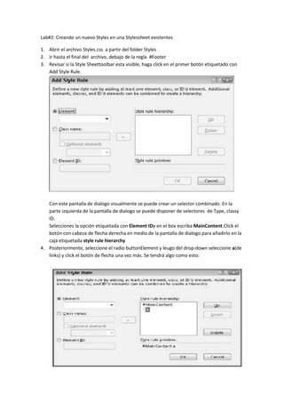 Lab#2: Creando un nuevo Styles en una Styles sheet existentes<br />Abrir el archivo Styles.css  a partir del folder Styles<br />Ir hasta el final del  archivo, debajo de la regla  #Footer<br />Revisar si la Style Sheet toolbar esta visible, haga click en el primer botón etiquetado con Add Style Rule.<br />Con este pantalla de dialogo visualmente se puede crear un selector combinado. En la parte izquierda de la pantalla de dialogo se puede disponer de selectores  de Type, class y ID.<br />Selecciones la opción etiquetada con Element ID y en el box escriba MainContent .Click el botón con cabeza de flecha derecha en medio de la pantalla de dialogo para añadirlo en la caja etiquetada style rule hierarchy <br />Posteriormente, seleccione el radio button Element y leugo del drop-down seleccione a (de links) y click el botón de flecha una vez más. Se tendrá algo como esto:<br />Click OK para añadir el selector al archivo de Style Sheet. Se terminaría con algo así:<br />Haga click derecho entre las llaves que acaba de añadir y escoja Generar estilo <br />En el Font Category , cambie el color a #008000  escribiéndolo en la caja<br />En la sección de Text-decoration a la derecha de la pantalla de dialogo, ponga un check  para la opción Underline. Se tendría una situación así:<br />Haga click en OK para cerrar la pantalla. Luego en el archivo CSS, seleccione completamente la regla que acaba de crear y guárdela en le clipboard. Luego péguela 2 veces debajo de la regla original.<br />Renombre el primer selector que se acaba de pegar con #MainContent a:visited  <br />Haga right-click en la regla que se acaba de crear y seleccione Generar estilo. En el Font-Cataegory cambie el valor de la opción color por #FF0000 y luego haga  click en OK<br />Cambie el tercer selector de #MainContent a #MainContent a:hover .<br />Una vez más, haga right-click en el nuevo style que se acaba de crear y seleccione Generar estilo. En el Font-Category cambie la opción color por el valor #FFA500.  Click Ok para aceptar las modificaciones.<br />Salve y cierre el archivo Style.css<br />