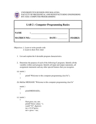 UNIVERSITI TUN HUSSEIN ONN MALAYSIA
           FACULTY OF MECHANICAL AND MANUFACTURING ENGINEERING
           BTI 10202: COMPUTER PROGRAMMING



                  LAB 2 : Computer Programming Basics


 NAME                  : _________________________________

 MATRICS NO.: _______________ DATE : _________                              (MARKS)



Objectives: 1. Learn to write pseudo code
            2. Learn to draw flow chart


   1. List and explain the 6 desirable program characteristics.


   2. Determine the purpose of each of the following C programs. Identify all the
      variables within each program. Identify all input and output statements, all
      assignment statements and any other special features that you recognize.

   (a) main( )
       {
                 printf(“Welcome to this computer programming class!n”);
       }

   (b) #define MESSAGE “Welcome to this computer programming class!n”

       main( )
       {
                 printf(MESSAGE);
       }

   (c) main( )
       {
                 float gross, tax, net;
                 printf(“Gross salary: “);
                 scanf(“%f”, &gross);
                 tax = 0.14*gross;
                 net = gross – tax;
 