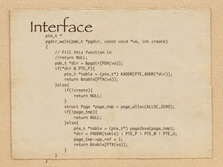 Interface
  pte_t *
  pgdir_walk(pde_t *pgdir, const void *va, int create)
  {
      // Fill this function in
      //return NULL;
      pde_t *dir = &pgdir[PDX(va)];
      if(*dir & PTE_P){
          pte_t *table = (pte_t*) KADDR(PTE_ADDR(*dir));
          return &table[PTX(va)];
      }else{
          if(!create){
              return NULL;
          }
          struct Page *page_tmp = page_alloc(ALLOC_ZERO);
          if(!page_tmp){
              return NULL;
          }else{
              pte_t *table = (pte_t*) page2kva(page_tmp);
              *dir = PADDR(table) | PTE_P | PTE_W | PTE_U;
              page_tmp->pp_ref = 1;
              return &table[PTX(va)];
          }
      }
  }
 