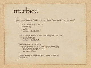 Interface
 int
 page_insert(pde_t *pgdir, struct Page *pp, void *va, int perm)
 {
     // Fill this function in
     // return 0;
     if(!pp){
         return -E_NO_MEM;
     }
     pte_t *page_entry = pgdir_walk(pgdir, va, 1);
     if(!page_entry){
         return -E_NO_MEM;
     }
     pgdir[PDX(va)] |= perm;
     if(page2pa(pp) != PTE_ADDR(*page_entry)){
         page_remove(pgdir, va);
         pp->pp_ref++;
     }
     *page_entry = page2pa(pp) | perm | PTE_P;
     return 0;
 }
 