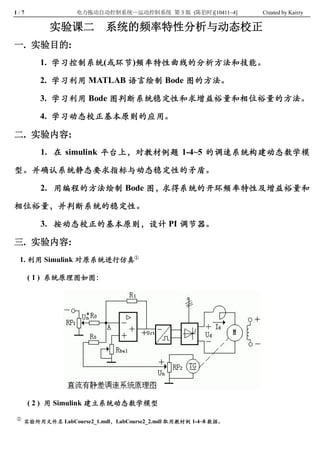 1 / 7               电力拖动自动控制系统—运动控制系统 第 3 版  (陈伯时)[10411~4]       Created by Kairry 

             实验课二           系统的频率特性分析与动态校正
一.  实验目的: 
           1.  学习控制系统 (或环节 )频率特性曲线的分析方法和技能。 

           2.  学习利用  MATLAB 语言绘制  Bode 图的方法。 

           3.  学习利用  Bode 图判断系统稳定性和求增益裕量和相位裕量的方法。 

           4.  学习动态校正基本原则的应用。

二.  实验内容: 
           1.  在  simulink  平台上，对教材例题  1­4~5  的调速系统构建动态数学模

型。并确认系统静态要求指标与动态稳定性的矛盾。 

           2.  用编程的方法绘制  Bode 图，求得系统的开环频率特性及增益裕量和

相位裕量，并判断系统的稳定性。 

           3.  按动态校正的基本原则，设计  PI 调节器。

三.  实验内容: 
  1. 利用 Simulink 对原系统进行仿真① 

         ( 1 )  系统原理图如图： 




         ( 2 )  用 Simulink 建立系统动态数学模型
 ①
     实验所用文件名 LabCourse2_1.mdl， LabCourse2_2.mdl 取用教材例 1­4~8 数据。
 