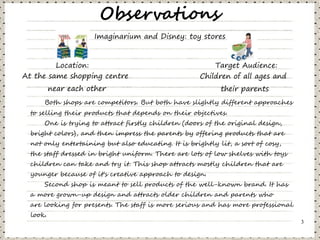 Observations
                      Imaginarium and Disney: toy stores


         Location:                                        Target Audience:
At the same shopping centre                           Children of all ages and
          near each other                                   their parents
      Both shops are competitors. But both have slightly different approaches
  to selling their products that depends on their objectives.
      One is trying to attract firstly children (doors of the original design,
  bright colors), and then impress the parents by offering products that are
  not only entertaining but also educating. It is brightly lit, a sort of cosy,
  the staff dressed in bright uniform. There are lots of low shelves with toys
  children can take and try it. This shop attracts mostly children that are
  younger because of it's creative approach to design.
      Second shop is meant to sell products of the well-known brand. It has
  a more grown-up design and attracts older children and parents who
  are looking for presents. The staff is more serious and has more professional
  look.
                                                                                  3
 
