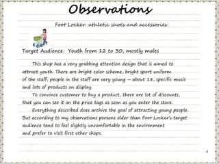 Observations
               Foot Locker: athletic shoes and accessories




Target Audience: Youth from 12 to 30, mostly males

    This shop has a very grabbing attention design that is aimed to
attract youth. There are bright color scheme, bright sport uniform
of the staff, people in the staff are very young – about 18, specific music
and lots of products on display.
    To convince customer to buy a product, there are lot of discounts,
that you can see it on the price tags as soon as you enter the store.
    Everything described does archive the goal of attracting young people.
But according to my observations persons older than Foot Locker's target
audience tend to feel slightly uncomfortable in the environment
and prefer to visit first other shops.



                                                                              4
 