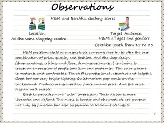 Observations
                       H&M and Bershka: clothing stores


         Location:                                   Target Audience:
At the same shopping centre                      H&M: all ages and genders
                                               Bershka: youth from 15 to 25
      H&M positions itself as a respectable company that try to offer the best
  combination of price, quality and fashion. And the shop design
  (shop windows, ceilings and floor, demonstrations etc. ) is aiming to
  create an impression of professionalism and modernity. The color scheme
  is moderate and comfortable. The staff is professional, attentive and helpful.
  Good but not very bright lighting. Quiet modern pop music on the
  background. Products are grouped by function and price. And the price
  tags are well visible.
      Bershka provides more “wild” impression. Their design is more
  liberated and defiant. The music is louder and the products are grouped
  not only by function but also by fashion collection it belongs to.

                                                                                   5
 