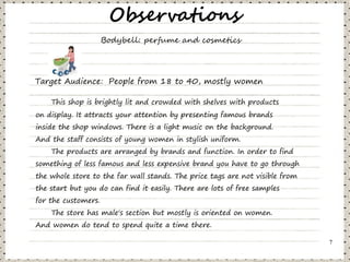 Observations
                     Bodybell: perfume and cosmetics




Target Audience: People from 18 to 40, mostly women

    This shop is brightly lit and crowded with shelves with products
on display. It attracts your attention by presenting famous brands
inside the shop windows. There is a light music on the background.
And the staff consists of young women in stylish uniform.
    The products are arranged by brands and function. In order to find
something of less famous and less expensive brand you have to go through
the whole store to the far wall stands. The price tags are not visible from
the start but you do can find it easily. There are lots of free samples
for the customers.
    The store has male's section but mostly is oriented on women.
And women do tend to spend quite a time there.

                                                                              7
 