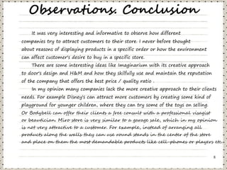 Observations. Conclusion
    It was very interesting and informative to observe how different
companies try to attract customers to their store. I never before thought
about reasons of displaying products in a specific order or how the environment
can affect customer's desire to buy in a specific store.
    There are some interesting ideas like Imaginarium with its creative approach
to door's design and H&M and how they skilfully use and maintain the reputation
of the company that offers the best price / quality ratio .
    In my opinion many companies lack the more creative approach to their clients
needs. For example Disney's can attract more customers by creating some kind of
playground for younger children, where they can try some of the toys on selling.
Or Bodybell can offer their clients a free consult with a professional visagist
or beautician. Miro store is very similar to a garage sale, which in my opinion
is not very attractive to a customer. For example, instead of arranging all
products along the walls they can use round stands in the center of the store
and place on them the most demandable products like cell-phones or players etc.


                                                                                   8
 