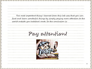 The most important thing I learned from this lab was that you can
find and learn wonderful things by simply paying more attention to the
world outside you habitual route. So the conclusion is:




               Pay attention!




                                                                         9
 