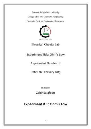 1
Palestine Polytechnic University
Collage of IT and Computer Engineering
Computer Systems Engineering Department
Electrical Circuits Lab
Experiment Title: Ohm's Low
Experiment Number: 2
Date: 18 February 2013
Instructor:
Zahir Sa'afeen
Experiment # 1: Ohm's Law
 