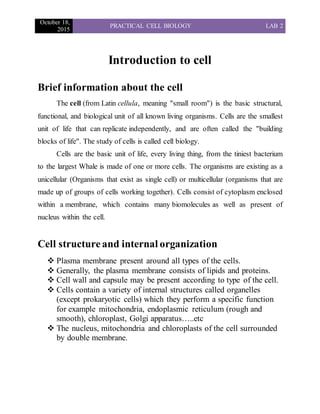 October 18,
2015
PRACTICAL CELL BIOLOGY LAB 2
Introduction to cell
Brief information about the cell
The cell (from Latin cellula, meaning "small room") is the basic structural,
functional, and biological unit of all known living organisms. Cells are the smallest
unit of life that can replicate independently, and are often called the "building
blocks of life". The study of cells is called cell biology.
Cells are the basic unit of life, every living thing, from the tiniest bacterium
to the largest Whale is made of one or more cells. The organisms are existing as a
unicellular (Organisms that exist as single cell) or multicellular (organisms that are
made up of groups of cells working together). Cells consist of cytoplasm enclosed
within a membrane, which contains many biomolecules as well as present of
nucleus within the cell.
Cell structureand internal organization
 Plasma membrane present around all types of the cells.
 Generally, the plasma membrane consists of lipids and proteins.
 Cell wall and capsule may be present according to type of the cell.
 Cells contain a variety of internal structures called organelles
(except prokaryotic cells) which they perform a specific function
for example mitochondria, endoplasmic reticulum (rough and
smooth), chloroplast, Golgi apparatus…..etc
 The nucleus, mitochondria and chloroplasts of the cell surrounded
by double membrane.
 