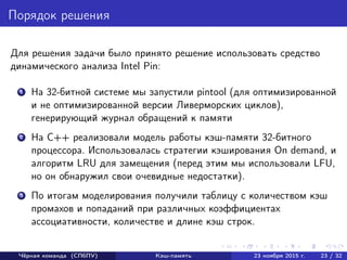 Порядок решения
Для решения задачи было принято решение использовать средство
динамического анализа Intel Pin:
1 На 32-битной системе мы запустили pintool (для оптимизированной
и не оптимизированной версии Ливерморских циклов),
генерирующий журнал обращений к памяти
2 На С++ реализовали модель работы кэш-памяти 32-битного
процессора. Использовалась стратегии кэширования On demand, и
алгоритм LRU для замещения (перед этим мы использовали LFU,
но он обнаружил свои очевидные недостатки).
3 По итогам моделирования получили таблицу с количеством кэш
промахов и попаданий при различных коэффициентах
ассоциативности, количестве и длине кэш строк.
Чёрная команда (СПбПУ) Кэш-память 23 ноября 2015 г. 23 / 32
 