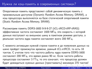 Нужна ли кэш-память в современных системах?
Оперативная память представляет собой динамическую память с
произвольным доступом (Dynamic Random Access Memory, DRAM), а
кэш процессора выполняется на базе статической оперативной памяти
(Static Random Access Memory, SRAM).
Рассмотрим память DDR3-1600 9-9-9-27 (tCL-tRCD-tRP-tRAS):
эффективная частота составляет 1600 МГц, это скорость с которой
данные поступают на внешнюю шину в пакетном режиме доступа, а
реальная частота ядра памяти составляет всего 200 МГц.
С момента активации нужной строки памяти и до появления данных на
шине пройдет промежуток времени, равный tCL+tRCD, то есть 18
тактов. С учетом того что частота работы ядра памяти DDR3-1600
составляет 200 МГц, это время равно 90 нс. Если частота работы
процессора составляет 3 ГГц, то это означает, что процессор должен
будет дожидаться нужных данных (простаивать) минимум 270 тактов!
Чёрная команда (СПбПУ) Кэш-память 23 ноября 2015 г. 4 / 32
 