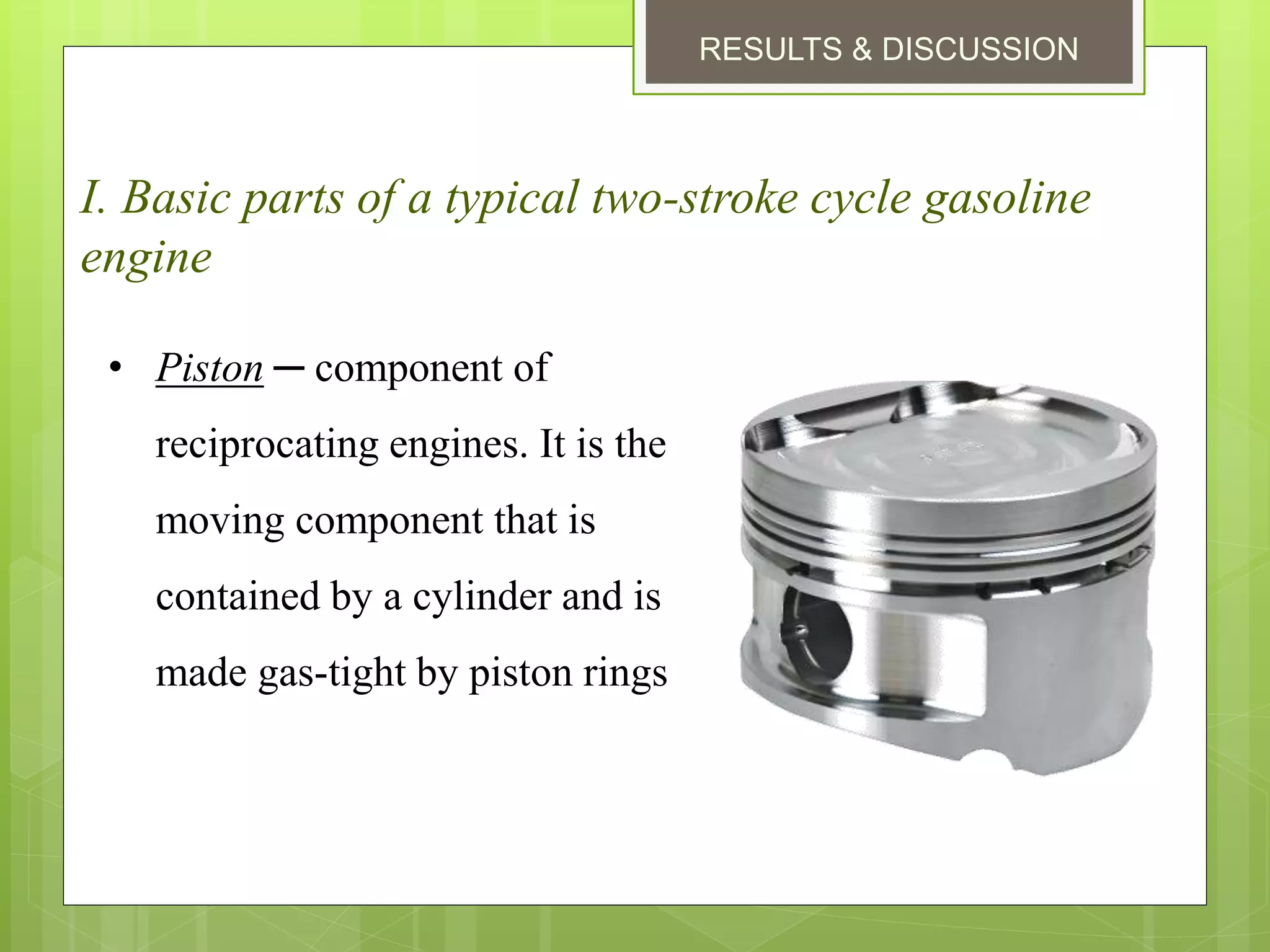 RESULTS & DISCUSSION
I. Basic parts of a typical two-stroke cycle gasoline
engine
• Piston ─ component of
reciprocating engines. It is the
moving component that is
contained by a cylinder and is
made gas-tight by piston rings
 