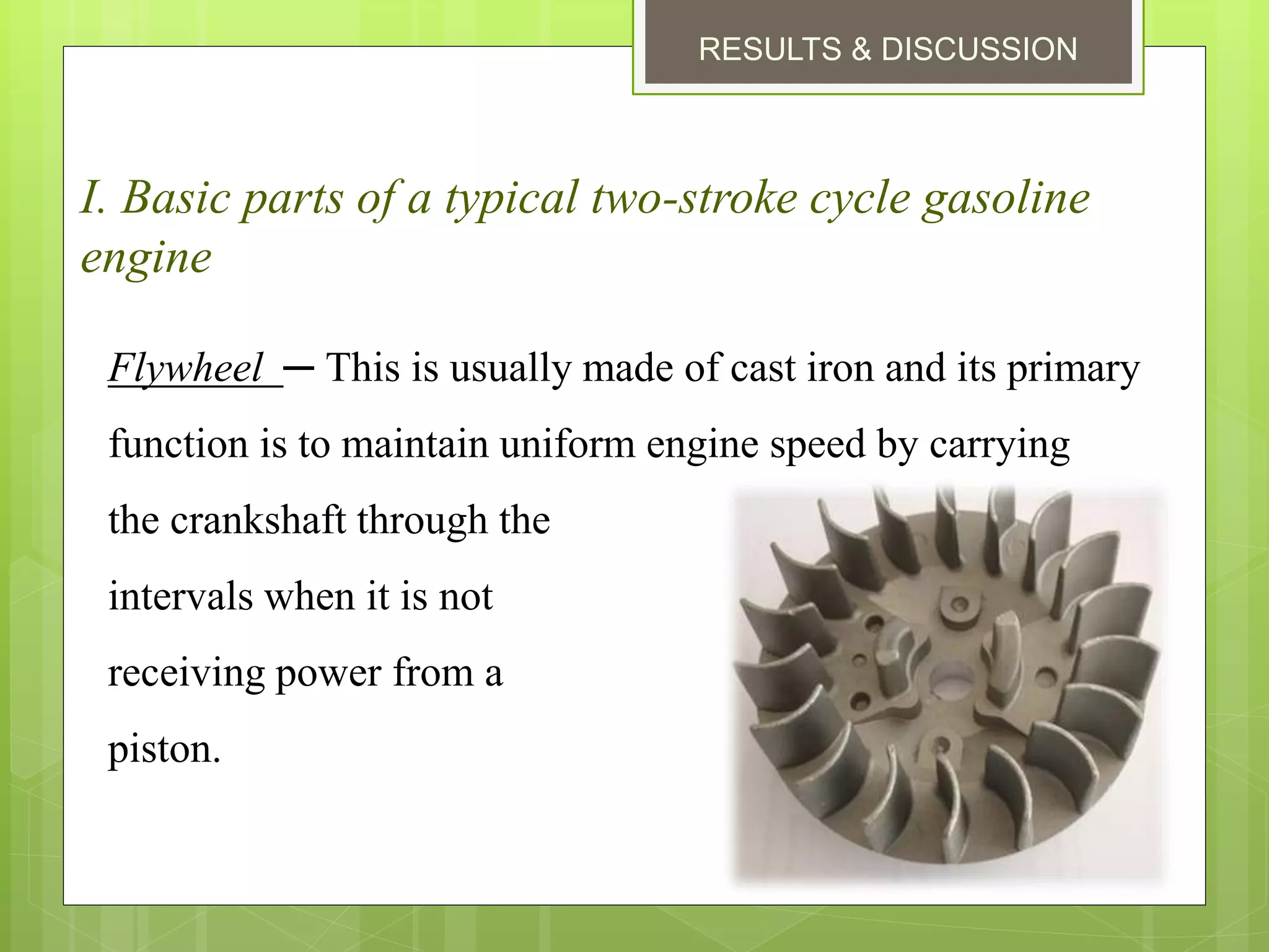 RESULTS & DISCUSSION
I. Basic parts of a typical two-stroke cycle gasoline
engine
Flywheel ─ This is usually made of cast iron and its primary
function is to maintain uniform engine speed by carrying
the crankshaft through the
intervals when it is not
receiving power from a
piston.
 