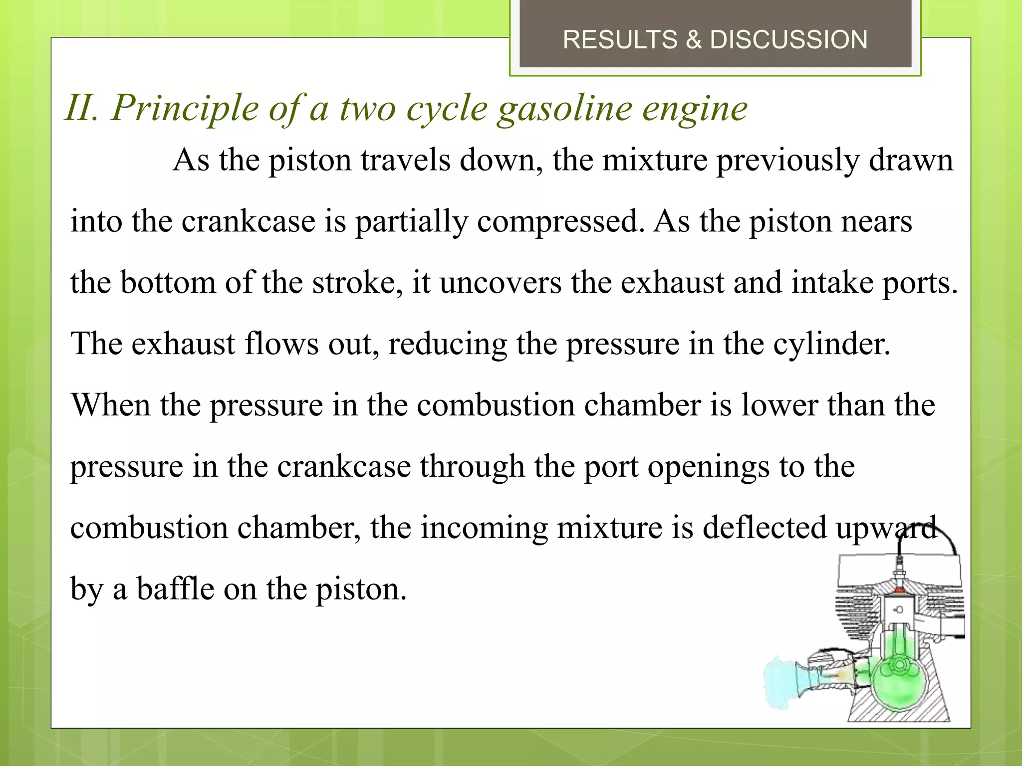 RESULTS & DISCUSSION
II. Principle of a two cycle gasoline engine
As the piston travels down, the mixture previously drawn
into the crankcase is partially compressed. As the piston nears
the bottom of the stroke, it uncovers the exhaust and intake ports.
The exhaust flows out, reducing the pressure in the cylinder.
When the pressure in the combustion chamber is lower than the
pressure in the crankcase through the port openings to the
combustion chamber, the incoming mixture is deflected upward
by a baffle on the piston.
 