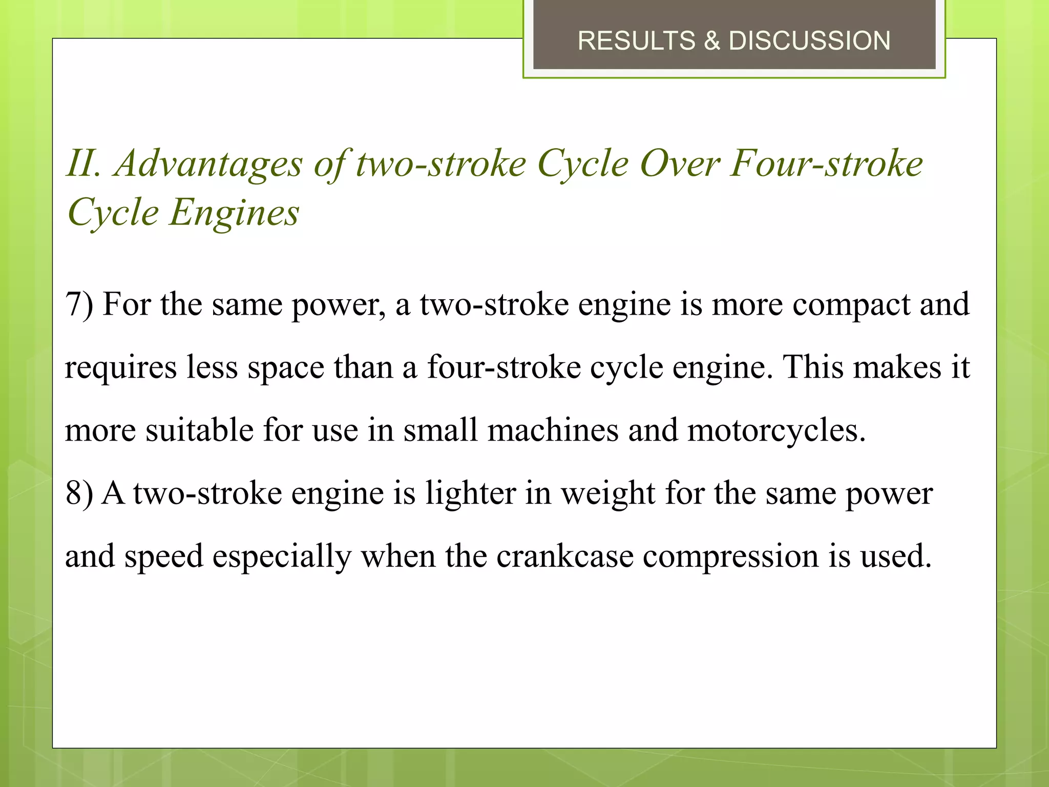 RESULTS & DISCUSSION
II. Advantages of two-stroke Cycle Over Four-stroke
Cycle Engines
7) For the same power, a two-stroke engine is more compact and
requires less space than a four-stroke cycle engine. This makes it
more suitable for use in small machines and motorcycles.
8) A two-stroke engine is lighter in weight for the same power
and speed especially when the crankcase compression is used.
 