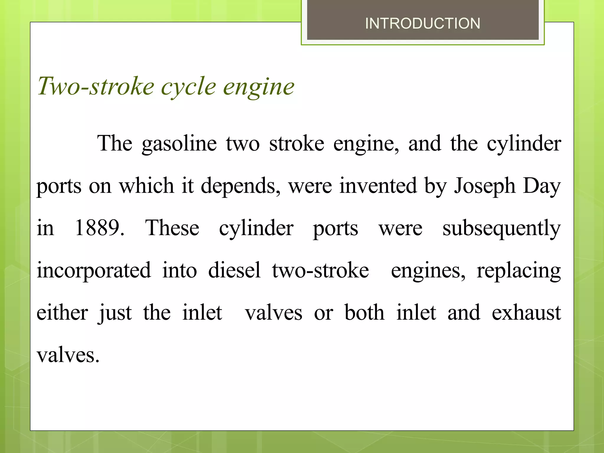 INTRODUCTION
Two-stroke cycle engine
The gasoline two stroke engine, and the cylinder
ports on which it depends, were invented by Joseph Day
in 1889. These cylinder ports were subsequently
incorporated into diesel two-stroke engines, replacing
either just the inlet valves or both inlet and exhaust
valves.
 