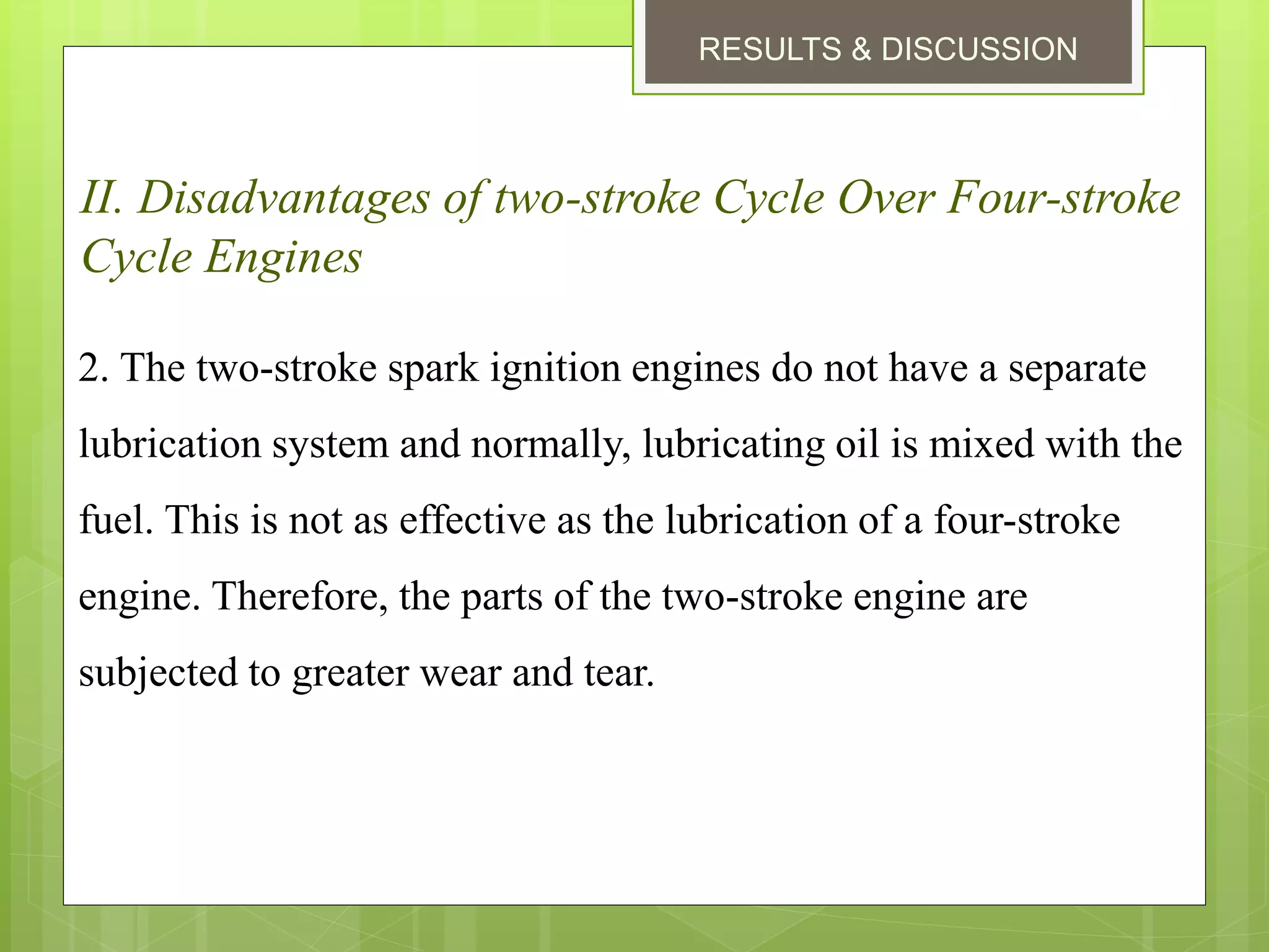 RESULTS & DISCUSSION
II. Disadvantages of two-stroke Cycle Over Four-stroke
Cycle Engines
2. The two-stroke spark ignition engines do not have a separate
lubrication system and normally, lubricating oil is mixed with the
fuel. This is not as effective as the lubrication of a four-stroke
engine. Therefore, the parts of the two-stroke engine are
subjected to greater wear and tear.
 