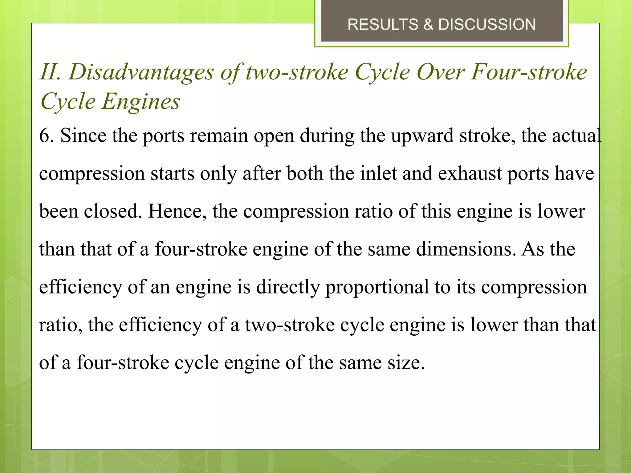 RESULTS & DISCUSSION
II. Disadvantages of two-stroke Cycle Over Four-stroke
Cycle Engines
6. Since the ports remain open during the upward stroke, the actual
compression starts only after both the inlet and exhaust ports have
been closed. Hence, the compression ratio of this engine is lower
than that of a four-stroke engine of the same dimensions. As the
efficiency of an engine is directly proportional to its compression
ratio, the efficiency of a two-stroke cycle engine is lower than that
of a four-stroke cycle engine of the same size.
 