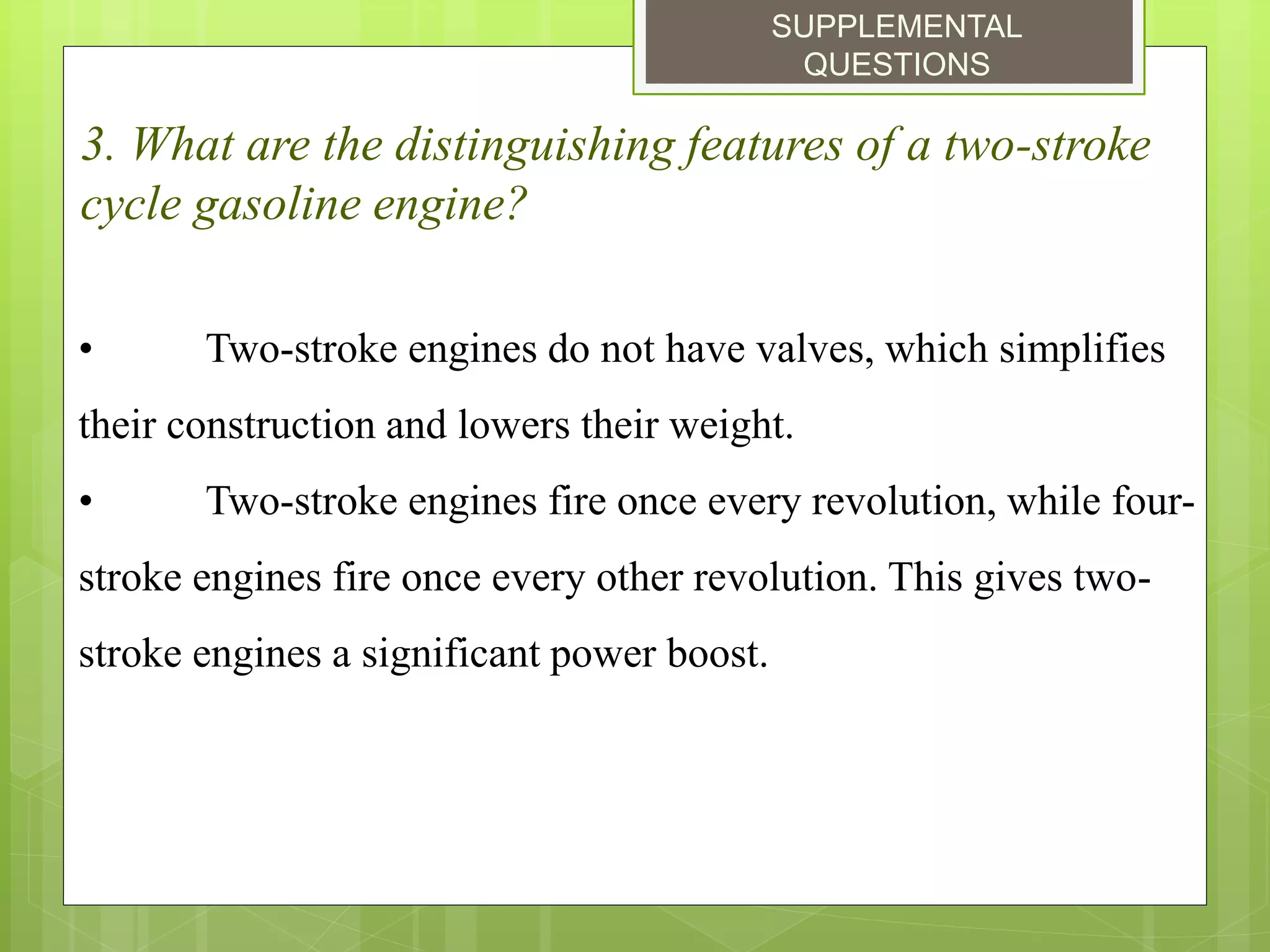 SUPPLEMENTAL
QUESTIONS
3. What are the distinguishing features of a two-stroke
cycle gasoline engine?
• Two-stroke engines do not have valves, which simplifies
their construction and lowers their weight.
• Two-stroke engines fire once every revolution, while four-
stroke engines fire once every other revolution. This gives two-
stroke engines a significant power boost.
 