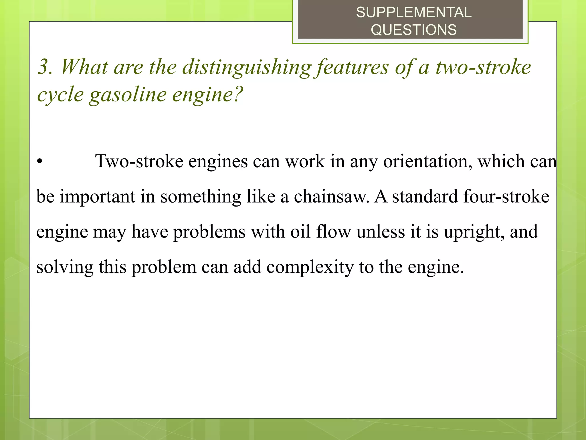 SUPPLEMENTAL
QUESTIONS
3. What are the distinguishing features of a two-stroke
cycle gasoline engine?
• Two-stroke engines can work in any orientation, which can
be important in something like a chainsaw. A standard four-stroke
engine may have problems with oil flow unless it is upright, and
solving this problem can add complexity to the engine.
 