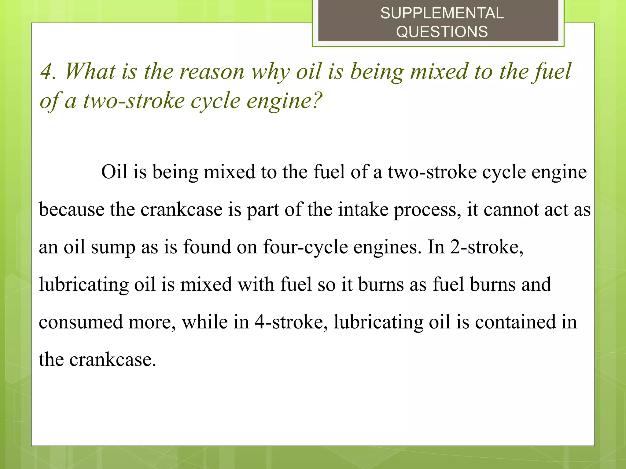 SUPPLEMENTAL
QUESTIONS
4. What is the reason why oil is being mixed to the fuel
of a two-stroke cycle engine?
Oil is being mixed to the fuel of a two-stroke cycle engine
because the crankcase is part of the intake process, it cannot act as
an oil sump as is found on four-cycle engines. In 2-stroke,
lubricating oil is mixed with fuel so it burns as fuel burns and
consumed more, while in 4-stroke, lubricating oil is contained in
the crankcase.
 