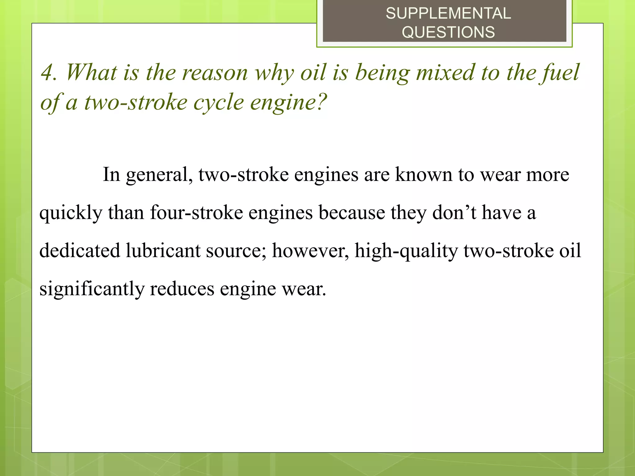 SUPPLEMENTAL
QUESTIONS
4. What is the reason why oil is being mixed to the fuel
of a two-stroke cycle engine?
In general, two-stroke engines are known to wear more
quickly than four-stroke engines because they don’t have a
dedicated lubricant source; however, high-quality two-stroke oil
significantly reduces engine wear.
 