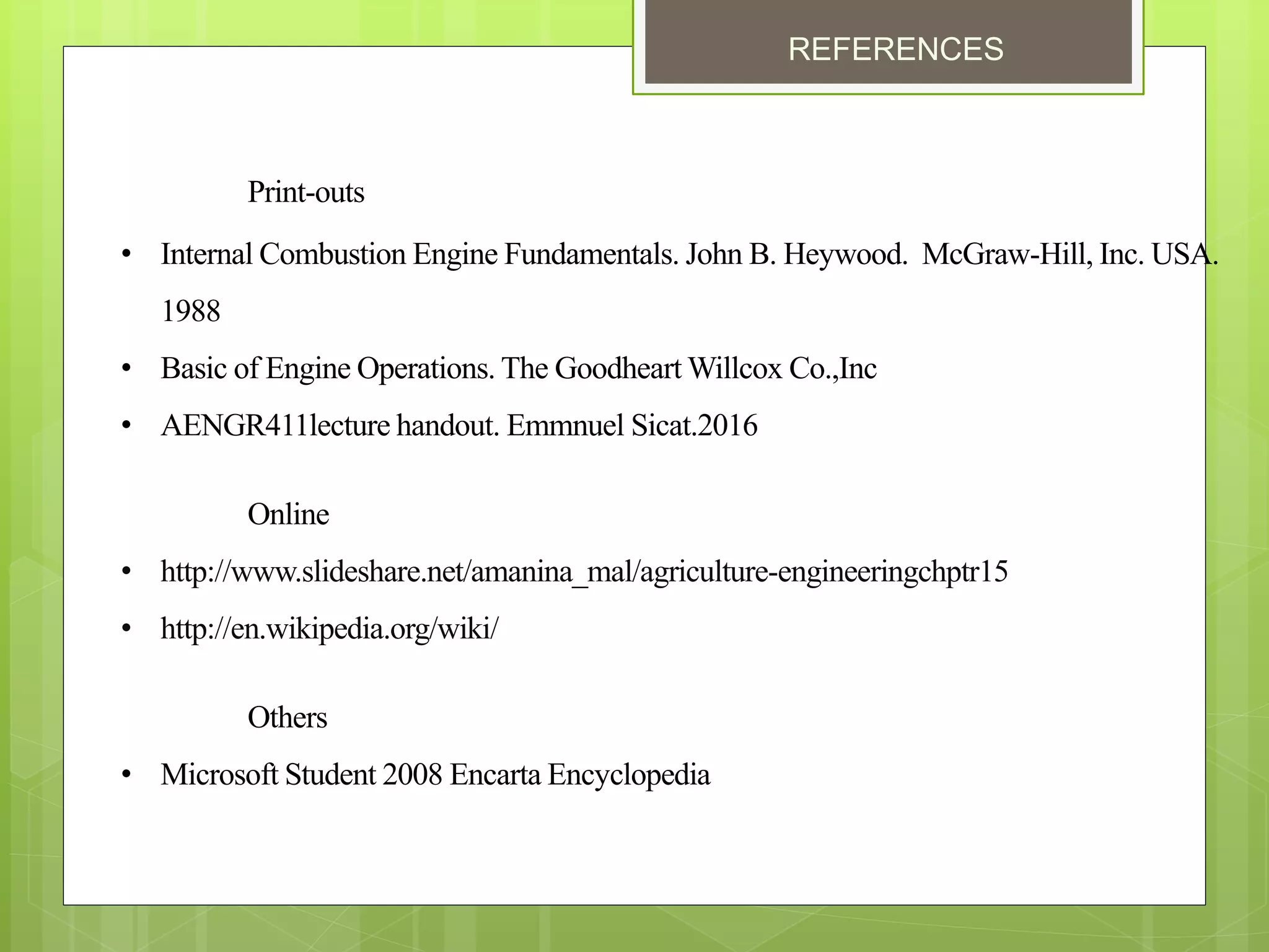 REFERENCES
Print-outs
• Internal Combustion Engine Fundamentals. John B. Heywood. McGraw-Hill, Inc. USA.
1988
• Basic of Engine Operations. The Goodheart Willcox Co.,Inc
• AENGR411lecture handout. Emmnuel Sicat.2016
Online
• http://www.slideshare.net/amanina_mal/agriculture-engineeringchptr15
• http://en.wikipedia.org/wiki/
Others
• Microsoft Student 2008 Encarta Encyclopedia
 