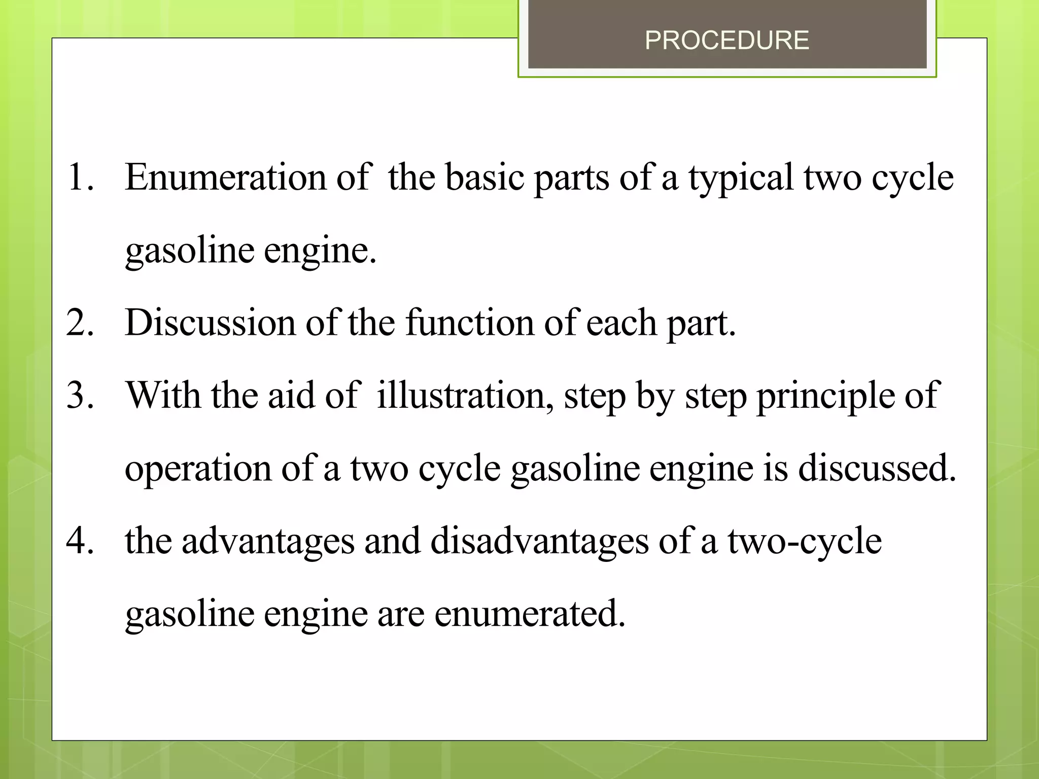 PROCEDURE
1. Enumeration of the basic parts of a typical two cycle
gasoline engine.
2. Discussion of the function of each part.
3. With the aid of illustration, step by step principle of
operation of a two cycle gasoline engine is discussed.
4. the advantages and disadvantages of a two-cycle
gasoline engine are enumerated.
 