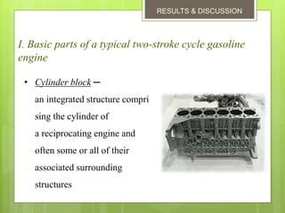 RESULTS & DISCUSSION
I. Basic parts of a typical two-stroke cycle gasoline
engine
• Cylinder block ─
an integrated structure compri
sing the cylinder of
a reciprocating engine and
often some or all of their
associated surrounding
structures
 