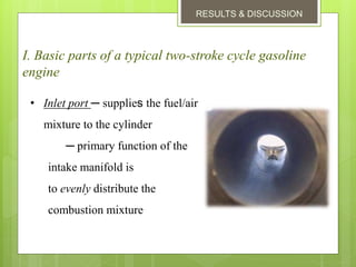 RESULTS & DISCUSSION
I. Basic parts of a typical two-stroke cycle gasoline
engine
• Inlet port ─ supplies the fuel/air
mixture to the cylinder
─ primary function of the
intake manifold is
to evenly distribute the
combustion mixture
 