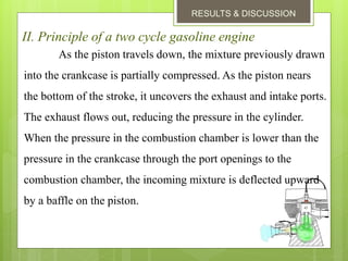 RESULTS & DISCUSSION
II. Principle of a two cycle gasoline engine
As the piston travels down, the mixture previously drawn
into the crankcase is partially compressed. As the piston nears
the bottom of the stroke, it uncovers the exhaust and intake ports.
The exhaust flows out, reducing the pressure in the cylinder.
When the pressure in the combustion chamber is lower than the
pressure in the crankcase through the port openings to the
combustion chamber, the incoming mixture is deflected upward
by a baffle on the piston.
 
