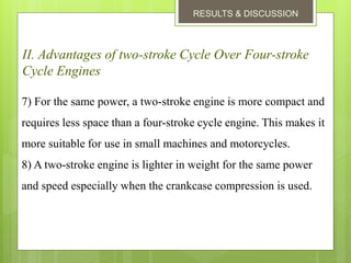 RESULTS & DISCUSSION
II. Advantages of two-stroke Cycle Over Four-stroke
Cycle Engines
7) For the same power, a two-stroke engine is more compact and
requires less space than a four-stroke cycle engine. This makes it
more suitable for use in small machines and motorcycles.
8) A two-stroke engine is lighter in weight for the same power
and speed especially when the crankcase compression is used.
 