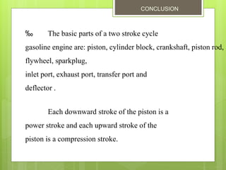CONCLUSION
‰ The basic parts of a two stroke cycle
gasoline engine are: piston, cylinder block, crankshaft, piston rod,
flywheel, sparkplug,
inlet port, exhaust port, transfer port and
deflector .
Each downward stroke of the piston is a
power stroke and each upward stroke of the
piston is a compression stroke.
 
