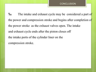CONCLUSION
‰ The intake and exhaust cycle may be considered a part of
the power and compression stroke and begins after completion of
the power stroke as the exhaust valves open. The intake
and exhaust cycle ends after the piston closes off
the intake ports of the cylinder liner on the
compression stroke.
 